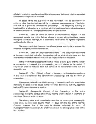 efforts to locate the complainant and his witnesses and to inquire into the reason(s)
for their failure to prosecute the case.

       In cases where the culpability of the respondent can be established by
evidence other than the testimony of the complainant, non-appearance of the latter
shall not be a ground to terminate the proceedings. The disciplinary authority or
hearing officer shall endeavor to continue with the hearing and secure the attendance
of other vital witnesses, upon proper motion by the prosecution.

       Section 13. Effect of Failure or Refusal of Respondent to Appear. – If the
respondent, despite due notice, fails or refuses to appear without justifiable reason
during the scheduled hearings, he is deemed to have waived his right to be present
and to submit evidence.

      The respondent shall however, be afforded every opportunity to adduce his
evidence during the pendency of the case.

       Section 14. Effect of Compulsory Retirement. – The compulsory retirement
of the respondent shall not affect the pendency of his administrative case and the
award of retirement benefits due him shall be subject to its final disposition.

      In the event that the respondent who has retired is found guilty and the penalty
of suspension is imposed, the corresponding amount relative to the period of
suspension shall be deducted from that portion of his retirement benefits that are
allowed by law.

       Section 15. Effect of Death. – Death of the respondent during the pendency
of the case shall terminate the administrative proceedings and has the effect of
exoneration.

      Upon presentation of a certified true copy of the death certificate, a resolution
dismissing the case shall be issued by the concerned disciplinary authority, appellate
body or IAS, where the case is pending.

       Section 16. Stenographic Records of the Proceedings. – The entire
proceedings during the conduct of summary hearing shall be taken in shorthand or
stenotype, if there is a stenographer.

       The stenographer shall immediately transcribe the transcript of stenographic
notes taken, but in no case beyond fifteen (15) days from the date of the hearing:
Provided however, that if the case is deemed submitted for report of
investigation/resolution/decision, he shall transcribe all the stenographic notes within
ten (10) days.
 