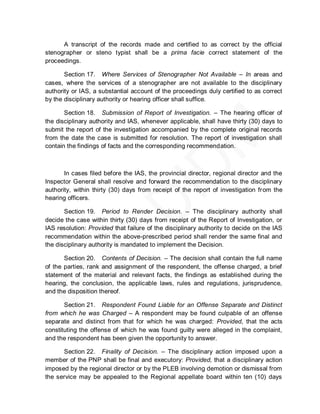 A transcript of the records made and certified to as correct by the official
stenographer or steno typist shall be a prima facie correct statement of the
proceedings.

       Section 17. Where Services of Stenographer Not Available – In areas and
cases, where the services of a stenographer are not available to the disciplinary
authority or IAS, a substantial account of the proceedings duly certified to as correct
by the disciplinary authority or hearing officer shall suffice.

       Section 18. Submission of Report of Investigation. – The hearing officer of
the disciplinary authority and IAS, whenever applicable, shall have thirty (30) days to
submit the report of the investigation accompanied by the complete original records
from the date the case is submitted for resolution. The report of investigation shall
contain the findings of facts and the corresponding recommendation.



       In cases filed before the IAS, the provincial director, regional director and the
Inspector General shall resolve and forward the recommendation to the disciplinary
authority, within thirty (30) days from receipt of the report of investigation from the
hearing officers.

       Section 19. Period to Render Decision. – The disciplinary authority shall
decide the case within thirty (30) days from receipt of the Report of Investigation, or
IAS resolution: Provided that failure of the disciplinary authority to decide on the IAS
recommendation within the above-prescribed period shall render the same final and
the disciplinary authority is mandated to implement the Decision.

       Section 20. Contents of Decision. – The decision shall contain the full name
of the parties, rank and assignment of the respondent, the offense charged, a brief
statement of the material and relevant facts, the findings as established during the
hearing, the conclusion, the applicable laws, rules and regulations, jurisprudence,
and the disposition thereof.

       Section 21. Respondent Found Liable for an Offense Separate and Distinct
from which he was Charged – A respondent may be found culpable of an offense
separate and distinct from that for which he was charged: Provided, that the acts
constituting the offense of which he was found guilty were alleged in the complaint,
and the respondent has been given the opportunity to answer.

      Section 22. Finality of Decision. – The disciplinary action imposed upon a
member of the PNP shall be final and executory: Provided, that a disciplinary action
imposed by the regional director or by the PLEB involving demotion or dismissal from
the service may be appealed to the Regional appellate board within ten (10) days
 