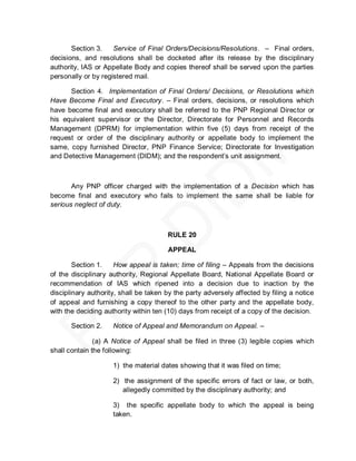 Section 3.    Service of Final Orders/Decisions/Resolutions. – Final orders,
decisions, and resolutions shall be docketed after its release by the disciplinary
authority, IAS or Appellate Body and copies thereof shall be served upon the parties
personally or by registered mail.

      Section 4. Implementation of Final Orders/ Decisions, or Resolutions which
Have Become Final and Executory. – Final orders, decisions, or resolutions which
have become final and executory shall be referred to the PNP Regional Director or
his equivalent supervisor or the Director, Directorate for Personnel and Records
Management (DPRM) for implementation within five (5) days from receipt of the
request or order of the disciplinary authority or appellate body to implement the
same, copy furnished Director, PNP Finance Service; Directorate for Investigation
and Detective Management (DIDM); and the respondent’s unit assignment.



       Any PNP officer charged with the implementation of a Decision which has
become final and executory who fails to implement the same shall be liable for
serious neglect of duty.



                                       RULE 20

                                       APPEAL

        Section 1.    How appeal is taken; time of filing – Appeals from the decisions
of the disciplinary authority, Regional Appellate Board, National Appellate Board or
recommendation of IAS which ripened into a decision due to inaction by the
disciplinary authority, shall be taken by the party adversely affected by filing a notice
of appeal and furnishing a copy thereof to the other party and the appellate body,
with the deciding authority within ten (10) days from receipt of a copy of the decision.

       Section 2.    Notice of Appeal and Memorandum on Appeal. –

               (a) A Notice of Appeal shall be filed in three (3) legible copies which
shall contain the following:

                     1) the material dates showing that it was filed on time;

                     2) the assignment of the specific errors of fact or law, or both,
                        allegedly committed by the disciplinary authority; and

                     3) the specific appellate body to which the appeal is being
                     taken.
 