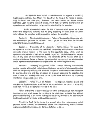 The appellant shall submit a Memorandum on Appeal in three (3)
legible copies not later than fifteen (15) days from the filing of the notice of appeal,
copy furnished the other party. However, the memorandum on appeal maybe
submitted upon filing the notice of appeal. Proof that copy of the memorandum on
appeal was served to the other party must be submitted by the appellant.

              (b) In all appealed cases, the title of the case shall remain as it was
before the disciplinary authority, but the party appealing the case shall be further
referred to as the appellant and the prevailing party as the appellee.

      Section 3.    Dismissal of the Appeal. – Failure of the appellant to comply with
the requirements provided in Sections 1 and 2 (a) of this Rule shall be sufficient
ground for the dismissal of the appeal.

       Section 4.    Transmittal of the Records. – Within fifteen (15) days from
receipt of the Notice of Appeal, the concerned disciplinary authority shall forward the
complete original records of the case to the appellate body, which shall be
systematically and chronologically arranged, paged and securely bound to prevent
loss of any piece of document thereof. The transmittal of the records shall be a
ministerial duty and failure to forward the same shall be a ground for administrative
action against the concerned official or personnel for serious neglect of duty.

       Section 5.    Docketing of Appealed Cases. – Upon receiving the complete
original records, which shall include the exhibits and transcript of stenographic notes
from the disciplinary authority, the appellate body shall immediately docket the same
by stamping the time and date or receipt on its cover, assigning the appellate the
case number and entering the same on the docket book which shall be purposely
maintained for appealed cases only.

       Section 6.    Period to Act on Appeal. – The Regional Appellate Board and
the National Appellate Board shall decide the appeal within the period of sixty (60)
days from receipt of the complete records of the case.

       Failure of the RAB to decide the appeal within sixty (60) days from receipt of
the case records shall render the decision of the disciplinary authority final without
prejudice to the filing of an appeal by the party adversely affected to the Secretary of
the Department of the Interior and Local Government.

       Should the RAB fail to decide the appeal within the reglementary period
provided in this Section, the concerned Board shall automatically make a written
explanation to the Commission En Banc on its failure to do so.
 