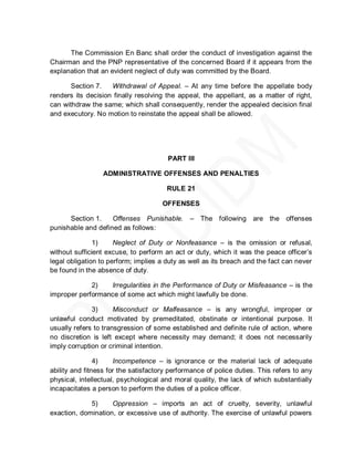 The Commission En Banc shall order the conduct of investigation against the
Chairman and the PNP representative of the concerned Board if it appears from the
explanation that an evident neglect of duty was committed by the Board.

       Section 7.   Withdrawal of Appeal. – At any time before the appellate body
renders its decision finally resolving the appeal, the appellant, as a matter of right,
can withdraw the same; which shall consequently, render the appealed decision final
and executory. No motion to reinstate the appeal shall be allowed.




                                        PART III

                  ADMINISTRATIVE OFFENSES AND PENALTIES

                                       RULE 21

                                      OFFENSES

      Section 1.    Offenses Punishable.       – The following are the offenses
punishable and defined as follows:

               1)     Neglect of Duty or Nonfeasance – is the omission or refusal,
without sufficient excuse, to perform an act or duty, which it was the peace officer’s
legal obligation to perform; implies a duty as well as its breach and the fact can never
be found in the absence of duty.

             2)   Irregularities in the Performance of Duty or Misfeasance – is the
improper performance of some act which might lawfully be done.

              3)      Misconduct or Malfeasance – is any wrongful, improper or
unlawful conduct motivated by premeditated, obstinate or intentional purpose. It
usually refers to transgression of some established and definite rule of action, where
no discretion is left except where necessity may demand; it does not necessarily
imply corruption or criminal intention.

                4)    Incompetence – is ignorance or the material lack of adequate
ability and fitness for the satisfactory performance of police duties. This refers to any
physical, intellectual, psychological and moral quality, the lack of which substantially
incapacitates a person to perform the duties of a police officer.

             5)     Oppression – imports an act of cruelty, severity, unlawful
exaction, domination, or excessive use of authority. The exercise of unlawful powers
 