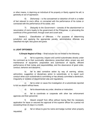 or other means, in depriving an individual of his property or liberty against his will, is
generally an act of oppression.

              6)     Dishonesty – is the concealment or distortion of truth in a matter
of fact relevant to one’s office, or connected with the performance of his duties or
connected with the performance of his duties; and

              7)    Disloyalty to the Government – consists of the abandonment or
renunciation of one’s loyalty to the government of the Philippines, or advocating the
overthrow of the government, through overt and covert acts.

        Section 2.      Classification of Offenses. – For purposes of determining
jurisdiction and applying the appropriate penalty, administrative offenses are
classified into light, less grave and grave.



A. LIGHT OFFENSES:

       1) Simple Neglect of Duty – Shall include but not limited to the following:

             a)     fail to supervise, inspect and control subordinates directly under
his command as to their punctuality, attendance, prescribed attire, proper use and
maintenance of equipment, preparation and submission of reports, efficient
performance of their duties and responsibilities, and the observance of good order,
conduct, behavior and discipline;

                b)      fail to take corrective action by way of warning, advise,
admonition, suggestion or disciplinary action to subordinate, or to report such
conduct when such subordinate is committing or has already committed a dereliction,
irregularity or violation of departmental rules and regulations;

             c)     fail to order or cause the investigation of a subordinate reported
to him as absent without leave;

              d)     fail to disseminate any order, directive or instruction;

            e)      fail to coordinate or cooperate with other law enforcement
agencies and their personnel;

              f)     Absent oneself from office without having filed the necessary
application for leave or secured the approval of the superior officer for a period not
exceeding three (3) days in a month;

              g)     fail or refuse to give his name and badge number when properly
requested;
 