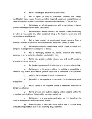h)     fail to report upon declaration of alert levels;

               i)     fail to report on duty in prescribed uniforms with badge,
identification card, service firearm and other required equipment, except those not
required to wear the prescribed uniform by reason of the exigency of the service.

              j)    fail to keep an official appointment with a complainant, informer
or crime witnesses without lawful justification;

             k)    fail to submit a written report to his superior officer immediately
or within a reasonable time after accidental firing of his firearm, when time and
circumstances would permit;

           l)     fail to take custody of government issued property from a
member under his supervision who is suspended, separated, retired or dead;

             m)     fail to conduct within a reasonable period, proper, thorough and
complete investigation when assigned to do so;

             n)     fail to thoroughly search for, collect, preserve and identify
evidence in any arrest or investigation conducted by him;

              o)    fail to take proper custody, record, tag, and identify property
entrusted to him as evidence;

               p)     be delayed unnecessarily in attending to or in performing a duty;

               q)     fail to report to his superior officer his inability or incapability to
report for duty, attend a conference, general inspection, or participate in an operation;

               r)     delay or fail to respond to a call for assistance;

               s)     fail to inform his superior as to the result of action taken on a call
or dispatch;

             t)      fail to report to his superior officer a hazardous condition or
dangerous situation;

             u)      fail to prepare and submit properly written reports within the
prescribed period of time, if required by standing regulations;

              v)   fail to report to a new assignment within ten (10) days from the
order of reassignment without sufficient reason;

              w)     leave his post or beat before the end of tour of duty or leave
without the required turn over to the incoming duty personnel.
 