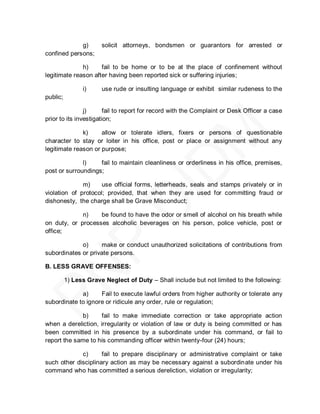 g)        solicit attorneys, bondsmen or guarantors for arrested or
confined persons;

              h)     fail to be home or to be at the place of confinement without
legitimate reason after having been reported sick or suffering injuries;

                i)     use rude or insulting language or exhibit similar rudeness to the
public;

                j)      fail to report for record with the Complaint or Desk Officer a case
prior to its investigation;

              k)     allow or tolerate idlers, fixers or persons of questionable
character to stay or loiter in his office, post or place or assignment without any
legitimate reason or purpose;

              l)    fail to maintain cleanliness or orderliness in his office, premises,
post or surroundings;

              m)    use official forms, letterheads, seals and stamps privately or in
violation of protocol; provided, that when they are used for committing fraud or
dishonesty, the charge shall be Grave Misconduct;

             n)    be found to have the odor or smell of alcohol on his breath while
on duty, or processes alcoholic beverages on his person, police vehicle, post or
office;

             o)     make or conduct unauthorized solicitations of contributions from
subordinates or private persons.

B. LESS GRAVE OFFENSES:

          1) Less Grave Neglect of Duty – Shall include but not limited to the following:

             a)     Fail to execute lawful orders from higher authority or tolerate any
subordinate to ignore or ridicule any order, rule or regulation;

             b)      fail to make immediate correction or take appropriate action
when a dereliction, irregularity or violation of law or duty is being committed or has
been committed in his presence by a subordinate under his command, or fail to
report the same to his commanding officer within twenty-four (24) hours;

             c)      fail to prepare disciplinary or administrative complaint or take
such other disciplinary action as may be necessary against a subordinate under his
command who has committed a serious dereliction, violation or irregularity;
 
