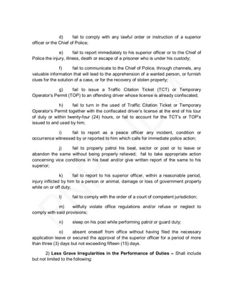 d)     fail to comply with any lawful order or instruction of a superior
officer or the Chief of Police;

               e)      fail to report immediately to his superior officer or to the Chief of
Police the injury, illness, death or escape of a prisoner who is under his custody;

               f)     fail to communicate to the Chief of Police, through channels, any
valuable information that will lead to the apprehension of a wanted person, or furnish
clues for the solution of a case, or for the recovery of stolen property;

             g)     fail to issue a Traffic Citation Ticket (TCT) or Temporary
Operator’s Permit (TOP) to an offending driver whose license is already confiscated;

             h)     fail to turn in the used of Traffic Citation Ticket or Temporary
Operator’s Permit together with the confiscated driver’s license at the end of his tour
of duty or within twenty-four (24) hours, or fail to account for the TCT’s or TOP’s
issued to and used by him;

            i)     fail to report as a peace officer any incident, condition or
occurrence witnessed by or reported to him which calls for immediate police action;

             j)    fail to properly patrol his beat, sector or post or to leave or
abandon the same without being properly relieved; fail to take appropriate action
concerning vice conditions in his beat and/or give written report of the same to his
superior;

                k)    fail to report to his superior officer, within a reasonable period,
injury inflicted by him to a person or animal, damage or loss of government property
while on or off duty;

              l)     fail to comply with the order of a court of competent jurisdiction;

             m)     willfully violate office regulations and/or refuse or neglect to
comply with said provisions;

              n)     sleep on his post while performing patrol or guard duty;

              o)     absent oneself from office without having filed the necessary
application leave or secured the approval of the superior officer for a period of more
than three (3) days but not exceeding fifteen (15) days.

       2) Less Grave Irregularities in the Performance of Duties – Shall include
but not limited to the following:
 