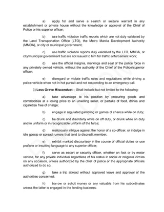 a)    apply for and serve a search or seizure warrant in any
establishment or private house without the knowledge or approval of the Chief of
Police or his superior officer;

            b)      use traffic violation traffic reports which are not duly validated by
the Land Transportation Office (LTO), the Metro Manila Development Authority
(MMDA), or city or municipal government;

              c)    use traffic violation reports duly validated by the LTO, MMDA, or
city/municipal government but are not issued to him for traffic enforcement work;

              d)   use the official insignia, markings and seal of the police force in
any privately owned vehicle, without the authority of the Chief of the Police/superior
officer;

              e)    disregard or violate traffic rules and regulations while driving a
police vehicle when not in hot pursuit and not responding to an emergency call.

       3) Less Grave Misconduct – Shall include but not limited to the following:

              a)     take advantage to his position by procuring goods and
commodities at a losing price to an unwilling seller, or partake of food, drinks and
cigarettes free of charge;

              b)     engage in regulated gambling or games of chance while on duty;

              c)      be drunk and disorderly while on off duty, or drunk while on duty
and in uniform or in recognizable uniform of the force;

               d)    maliciously intrigue against the honor of a co-officer, or indulge in
idle gossip or spread rumors that tend to discredit member;

              e)      exhibit marked discourtesy in the course of official duties or use
profane or insulting language to any superior officer;

              f)      serve as escort or security officer, whether on foot or by motor
vehicle, for any private individual regardless of his status in social or religious circles
on any occasion, unless authorized by the chief of police or the appropriate officials
authorized to do so;

              g)    take a trip abroad without approved leave and approval of the
authorities concerned;

              h)      borrow or solicit money or any valuable from his subordinates
unless the latter is engaged in the lending business.
 