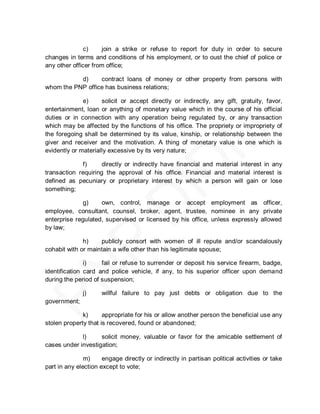 c)     join a strike or refuse to report for duty in order to secure
changes in terms and conditions of his employment, or to oust the chief of police or
any other officer from office;

           d)     contract loans of money or other property from persons with
whom the PNP office has business relations;

              e)     solicit or accept directly or indirectly, any gift, gratuity, favor,
entertainment, loan or anything of monetary value which in the course of his official
duties or in connection with any operation being regulated by, or any transaction
which may be affected by the functions of his office. The propriety or impropriety of
the foregoing shall be determined by its value, kinship, or relationship between the
giver and receiver and the motivation. A thing of monetary value is one which is
evidently or materially excessive by its very nature;

             f)      directly or indirectly have financial and material interest in any
transaction requiring the approval of his office. Financial and material interest is
defined as pecuniary or proprietary interest by which a person will gain or lose
something;

              g)    own, control, manage or accept employment as officer,
employee, consultant, counsel, broker, agent, trustee, nominee in any private
enterprise regulated, supervised or licensed by his office, unless expressly allowed
by law;

              h)    publicly consort with women of ill repute and/or scandalously
cohabit with or maintain a wife other than his legitimate spouse;

               i)    fail or refuse to surrender or deposit his service firearm, badge,
identification card and police vehicle, if any, to his superior officer upon demand
during the period of suspension;

              j)     willful failure to pay just debts or obligation due to the
government;

              k)      appropriate for his or allow another person the beneficial use any
stolen property that is recovered, found or abandoned;

             l)     solicit money, valuable or favor for the amicable settlement of
cases under investigation;

               m)     engage directly or indirectly in partisan political activities or take
part in any election except to vote;
 