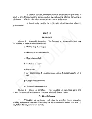 d) destroy, conceal, or tamper physical evidence to be presented in
court or any office conducting an investigation by exchanging, altering, damaging or
diluting as to affect its original appearance, composition and content;

                   e) Intentionally provide the public with false information affecting
public interest.



                                         RULE 22

                                        PENALTIES

      Section 1.    Imposable Penalties. – The following are the penalties that may
be imposed in police administrative cases:
              a) Withholding of privileges


              b) Restriction of specified limits


              c) Restrictive custody


              d) Forfeiture of salary


              e) Suspension

              f) any combination of penalties under section 1, subparagraphs (a) to
                 (e)


              g) One (1) rank demotion


              h) Dismissal from the service
      Section 2.     Range of penalties. – The penalties for light, less grave and
grave offenses shall be made in accordance with the following ranges:

                                  For Light Offenses:

       1)     Withholding of privileges; restriction to specified limits; restrictive
custody, suspension or forfeiture of salary; or any combination thereof from one (1)
day to ten (10) days (minimum period);
 