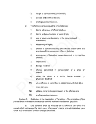 3)     length of service in the government;

                    4)     awards and commendations;

                    5)     analogous circumstances.

             b)     The following are aggravating circumstances:

                    1)     taking advantage of official position;

                    2)     taking undue advantage of subordinate;

                    3)     use of government property in the commission of
                           the offense;

                    4)     repeatedly charged;

                    5)     offense is committed during office hours and/or within the
                           premises of the government office or building;

                    6)     employment of fraudulent means to commit or conceal the
                           offense;

                    7)     intoxication;

                    8)     being a recidivist

                    9)     offense committed in consideration           of   a price or
                           reward;

                   10)     when the victim is        a   minor,     feeble   minded,   or
                           physically disabled;

                  11)      when offense is committed in cooperation with two (2) or

                           more persons;

                  12)      utilizing minor in the commission of the offense; and

                  13)      analogous circumstances.

       Section 5.   Guidelines in the Application of Penalties. – The imposition of the
penalty shall be made in accordance with the manner herein below provided:

              a)    Like penalties shall be imposed for like offenses and only one
penalty shall be imposed for each case. ―Each case” means one administrative case
which may involve one or more charges or counts.
 
