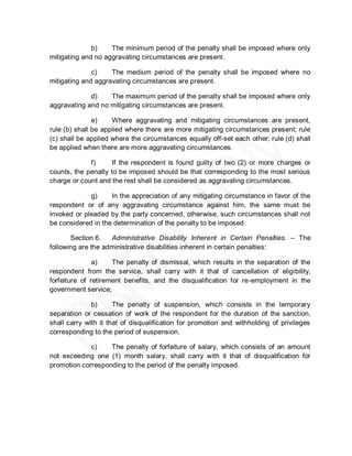 b)    The minimum period of the penalty shall be imposed where only
mitigating and no aggravating circumstances are present.

              c)    The medium period of the penalty shall be imposed where no
mitigating and aggravating circumstances are present.

             d)    The maximum period of the penalty shall be imposed where only
aggravating and no mitigating circumstances are present.

               e)    Where aggravating and mitigating circumstances are present,
rule (b) shall be applied where there are more mitigating circumstances present; rule
(c) shall be applied where the circumstances equally off-set each other; rule (d) shall
be applied when there are more aggravating circumstances.

             f)     If the respondent is found guilty of two (2) or more charges or
counts, the penalty to be imposed should be that corresponding to the most serious
charge or count and the rest shall be considered as aggravating circumstances.

             g)     In the appreciation of any mitigating circumstance in favor of the
respondent or of any aggravating circumstance against him, the same must be
invoked or pleaded by the party concerned, otherwise, such circumstances shall not
be considered in the determination of the penalty to be imposed.

       Section 6.   Administrative Disability Inherent in Certain Penalties. – The
following are the administrative disabilities inherent in certain penalties:

               a)    The penalty of dismissal, which results in the separation of the
respondent from the service, shall carry with it that of cancellation of eligibility,
forfeiture of retirement benefits, and the disqualification for re-employment in the
government service;

              b)      The penalty of suspension, which consists in the temporary
separation or cessation of work of the respondent for the duration of the sanction,
shall carry with it that of disqualification for promotion and withholding of privileges
corresponding to the period of suspension.

             c)    The penalty of forfeiture of salary, which consists of an amount
not exceeding one (1) month salary, shall carry with it that of disqualification for
promotion corresponding to the period of the penalty imposed.
 