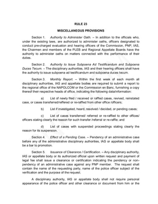 RULE 23

                          MISCELLANEOUS PROVISIONS

        Section 1.  Authority to Administer Oath. – In addition to the officials who,
under the existing laws, are authorized to administer oaths, officers designated to
conduct pre-charged evaluation and hearing officers of the Commission, PNP, IAS,
the Chairmen and members of the PLEB and Regional Appellate Boards have the
authority to administer oaths on matters connected with the performance of their
duties.

       Section 2.     Authority to Issue Subpoena Ad Testificandum and Subpoena
Duces Tecum. – The disciplinary authorities, IAS and their hearing officers shall have
the authority to issue subpoena ad testificandum and subpoena duces tecum.

        Section 3.    Monthly Report. – Within the first week of each month all
disciplinary authorities, IAS and appellate bodies are required to submit a report to
the regional office of the NAPOLCOM or the Commission en Banc, furnishing a copy
thereof their respective heads of office, indicating the following data/information:

             a)     List of newly filed / received or raffled cases, revived, reinstated
case, or cases transferred/reffered or re-raffled from other office /officers;

              b)     List if investigated, heard, resolved / decided, or pending cases;

               c)      List of cases transferred/ referred or re-raffled to other offices/
officers stating clearly the reason for such transfer /referral or re-raffle; and

               d)    List of cases with suspended proceedings stating clearly the
reason for its suspension.

      Section 4.    Effect of a Pending Case. – Pendency of an administrative case
before any of the administrative disciplinary authorities, IAS or appellate body shall
be a bar to promotion.

        Section 5.    Issuance of Clearance / Certification. – Any disciplinary authority,
IAS or appellate body or its authorized official upon written request and payment of
legal fee shall issue a clearance or certification indicating the pendency or non-
pendency of an administrative case against any PNP member. The request shall
contain the name of the requesting party, name of the police officer subject of the
verification and the purpose of the request.

      A disciplinary authority, IAS or appellate body shall not require personal
appearance of the police officer and other clearance or document from him or the
 