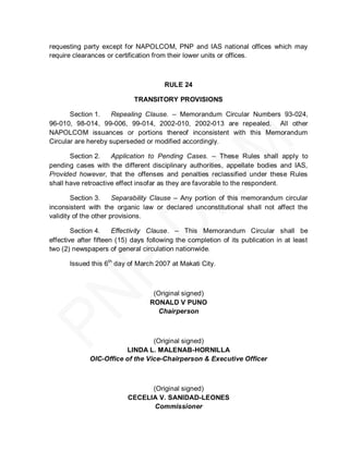 requesting party except for NAPOLCOM, PNP and IAS national offices which may
require clearances or certification from their lower units or offices.



                                       RULE 24

                             TRANSITORY PROVISIONS

       Section 1.    Repealing Clause. – Memorandum Circular Numbers 93-024,
96-010, 98-014, 99-006, 99-014, 2002-010, 2002-013 are repealed. All other
NAPOLCOM issuances or portions thereof inconsistent with this Memorandum
Circular are hereby superseded or modified accordingly.

       Section 2.    Application to Pending Cases. – These Rules shall apply to
pending cases with the different disciplinary authorities, appellate bodies and IAS,
Provided however, that the offenses and penalties reclassified under these Rules
shall have retroactive effect insofar as they are favorable to the respondent.

        Section 3.     Separability Clause – Any portion of this memorandum circular
inconsistent with the organic law or declared unconstitutional shall not affect the
validity of the other provisions.

        Section 4.     Effectivity Clause. – This Memorandum Circular shall be
effective after fifteen (15) days following the completion of its publication in at least
two (2) newspapers of general circulation nationwide.

       Issued this 6th day of March 2007 at Makati City.



                                   (Original signed)
                                  RONALD V PUNO
                                     Chairperson



                                 (Original signed)
                        LINDA L. MALENAB-HORNILLA
             OIC-Office of the Vice-Chairperson & Executive Officer



                                (Original signed)
                          CECELIA V. SANIDAD-LEONES
                                 Commissioner
 
