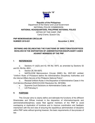 Appendix “B”




                       Republic of the Philippines
               Department of the Interior and Local Government
                     NATIONAL POLICE COMMISSION
         NATIONAL HEADQUARTERS, PHILIPPINE NATIONAL POLICE
                       OFFICE OF THE CHIEF, PNP
                        Camp Crame, Quezon City

PNP MEMORANDUM CIRCULAR
NUMBER 2010-021                                        November 3, 2010



 DEFINING AND DELINEATING THE FUNCTIONS OF DIRECTORATES/OFFICES
 INVOLVED IN THE DISPOSITION OF ADMINISTRATIVE/DISCIPLINARY CASES
                    AGAINST MEMBERS OF THE PNP



I.    REFERENCES:

       a.      Sections 41 (b)(3) and 42, RA No. 6975, as amended by Sections 52
and 53, RA No. 8551;
       b.      Section 26, RA 6975;
       c.      NAPOLCOM Memorandum Circular (NMC) No. 2007-001 entitled:
―Uniform Rules of Procedure before the Administrative Disciplinary Authorities and
the Internal Affairs Service of the Philippine National Police‖;
       d.      Revised Uniform Rules in the Disposition of Administrative Cases in the
Civil Service (Revised URACCS [CSC Resolution No. 991936]);
       e.      Supreme Court Decisions on Administrative Cases; and
       f.      LOI Patnubay II.

II.   PURPOSE:

       This Circular aims to clearly define and delineate the functions of the different
Directorates and Offices involved in the disposition of information/reports and
administrative/disciplinary cases filed against members of the PNP to avoid
overlapping or duplication of functions and to improve coordination and feedback
mechanism with the end view of ensuring the expeditious administration of discipline
within PNP ranks without ignoring however, the basic requirements of due process of
law.
 