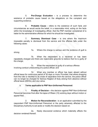 5.    Pre-Charge Evaluation - is a process to determine the
existence of probable cause based on the allegations on the complaint and
supporting evidence.

                6.    Probable Cause - refers to the existence of such facts and
circumstances as would excite the belief, in a reasonable mind, acting on the facts
within the knowledge of investigating officer, that the PNP member complained of is
liable for the administrative offense for which he should be investigated.

              7.   Summary Dismissal Case - is one where the maximum
imposable penalty is dismissal from the service and the offense falls under the
following cases:


                    7a.    Where the charge is serious and the evidence of guilt is
strong;

                   7b.   When the respondent is a recidivist or has been
repeatedly charged and there are reasonable grounds to believe that he is guilty of
the charge;

                    7c.  When the respondent is guilty of a serious offense
involving conduct unbecoming of a police officer; and

                       7d.   When any member or officer has been absent without
official leave for continuous period of 30 days or more; Provided, that where dropping
from the rolls is resorted to as mode of separation from the service, the police officer
can no longer be charged for Serious Neglect of Duty arising from absence without
official leave (AWOL) and vice versa.

      b.     Terms applicable to PNP Non-Uniformed Personnel:

              1.  Finality of Decision – the decision against PNP Non-Uniformed
Personnel becomes final after the lapse of fifteen (15) working days without motion or
appeal filed.

              2.     Motion for Reconsideration - is an application submitted by the
respondent PNP Non-Uniformed Personnel or the party adversely affected to the
Disciplinary Authority to set aside or modify the decision based on:

                    2a.    Newly discovered evidence which materially affects the
decision rendered thereof;
 