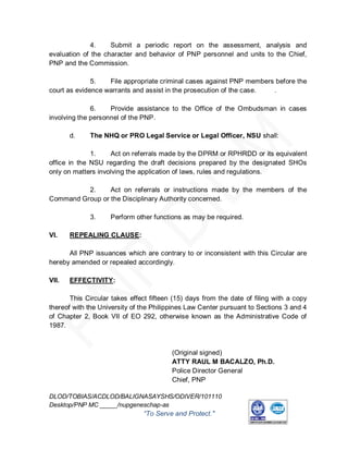 4.    Submit a periodic report on the assessment, analysis and
evaluation of the character and behavior of PNP personnel and units to the Chief,
PNP and the Commission.

              5.   File appropriate criminal cases against PNP members before the
court as evidence warrants and assist in the prosecution of the case. .

              6.    Provide assistance to the Office of the Ombudsman in cases
involving the personnel of the PNP.

       d.    The NHQ or PRO Legal Service or Legal Officer, NSU shall:

              1.    Act on referrals made by the DPRM or RPHRDD or its equivalent
office in the NSU regarding the draft decisions prepared by the designated SHOs
only on matters involving the application of laws, rules and regulations.

          2.     Act on referrals or instructions made by the members of the
Command Group or the Disciplinary Authority concerned.

             3.     Perform other functions as may be required.

VI.    REPEALING CLAUSE:

      All PNP issuances which are contrary to or inconsistent with this Circular are
hereby amended or repealed accordingly.

VII.   EFFECTIVITY:

       This Circular takes effect fifteen (15) days from the date of filing with a copy
thereof with the University of the Philippines Law Center pursuant to Sections 3 and 4
of Chapter 2, Book VII of EO 292, otherwise known as the Administrative Code of
1987.



                                         (Original signed)
                                         ATTY RAUL M BACALZO, Ph.D.
                                         Police Director General
                                         Chief, PNP

DLOD/TOBIAS/ACDLOD/BALIGNASAYSHS/ODIVER/101110
Desktop/PNP MC _____/nupgeneschap-as
                               “To Serve and Protect."
                                                                    ISO 9001 : 2008
                                                                   CERTIFICATE NUMBER AJA10/AN/1452
 