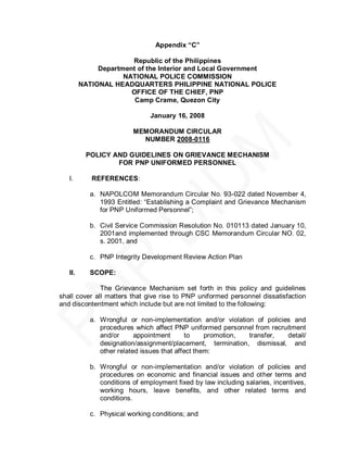 Appendix “C”

                       Republic of the Philippines
              Department of the Interior and Local Government
                     NATIONAL POLICE COMMISSION
         NATIONAL HEADQUARTERS PHILIPPINE NATIONAL POLICE
                       OFFICE OF THE CHIEF, PNP
                        Camp Crame, Quezon City

                                January 16, 2008

                          MEMORANDUM CIRCULAR
                            NUMBER 2008-0116

          POLICY AND GUIDELINES ON GRIEVANCE MECHANISM
                  FOR PNP UNIFORMED PERSONNEL

   I.       REFERENCES:

            a. NAPOLCOM Memorandum Circular No. 93-022 dated November 4,
               1993 Entitled: ―Establishing a Complaint and Grievance Mechanism
               for PNP Uniformed Personnel‖;

            b. Civil Service Commission Resolution No. 010113 dated January 10,
               2001and implemented through CSC Memorandum Circular NO. 02,
               s. 2001, and

            c. PNP Integrity Development Review Action Plan

   II.      SCOPE:

              The Grievance Mechanism set forth in this policy and guidelines
shall cover all matters that give rise to PNP uniformed personnel dissatisfaction
and discontentment which include but are not limited to the following:

            a. Wrongful or non-implementation and/or violation of policies and
               procedures which affect PNP uniformed personnel from recruitment
               and/or      appointment       to    promotion, transfer,  detail/
               designation/assignment/placement, termination, dismissal, and
               other related issues that affect them:

            b. Wrongful or non-implementation and/or violation of policies and
               procedures on economic and financial issues and other terms and
               conditions of employment fixed by law including salaries, incentives,
               working hours, leave benefits, and other related terms and
               conditions.

            c. Physical working conditions; and
 