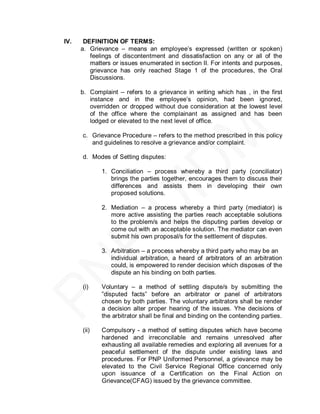 IV.    DEFINITION OF TERMS:
      a. Grievance – means an employee’s expressed (written or spoken)
         feelings of discontentment and dissatisfaction on any or all of the
         matters or issues enumerated in section II. For intents and purposes,
         grievance has only reached Stage 1 of the procedures, the Oral
         Discussions.

      b. Complaint – refers to a grievance in writing which has , in the first
         instance and in the employee’s opinion, had been ignored,
         overridden or dropped without due consideration at the lowest level
         of the office where the complainant as assigned and has been
         lodged or elevated to the next level of office.

      c. Grievance Procedure – refers to the method prescribed in this policy
         and guidelines to resolve a grievance and/or complaint.

      d. Modes of Setting disputes:

             1. Conciliation – process whereby a third party (conciliator)
                brings the parties together, encourages them to discuss their
                differences and assists them in developing their own
                proposed solutions.

             2. Mediation – a process whereby a third party (mediator) is
                more active assisting the parties reach acceptable solutions
                to the problem/s and helps the disputing parties develop or
                come out with an acceptable solution. The mediator can even
                submit his own proposal/s for the settlement of disputes.

             3. Arbitration – a process whereby a third party who may be an
                individual arbitration, a heard of arbitrators of an arbitration
                could, is empowered to render decision which disposes of the
                dispute an his binding on both parties.

      (i)    Voluntary – a method of settling dispute/s by submitting the
             ‖disputed facts‖ before an arbitrator or panel of arbitrators
             chosen by both parties. The voluntary arbitrators shall be render
             a decision alter proper hearing of the issues. Yhe decisions of
             the arbitrator shall be final and binding on the contending parties.

      (ii)   Compulsory - a method of setting disputes which have become
             hardened and irreconcilable and remains unresolved after
             exhausting all available remedies and exploring all avenues for a
             peaceful settlement of the dispute under existing laws and
             procedures. For PNP Uniformed Personnel, a grievance may be
             elevated to the Civil Service Regional Office concerned only
             upon issuance of a Certification on the Final Action on
             Grievance(CFAG) issued by the grievance committee.
 