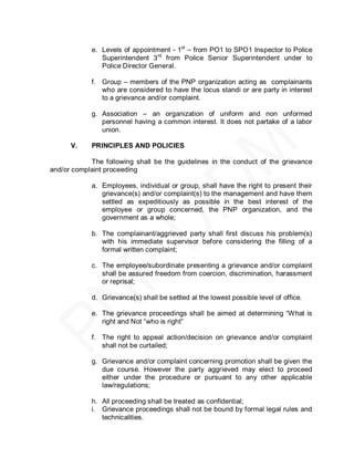 e. Levels of appointment - 1st – from PO1 to SPO1 Inspector to Police
               Superintendent 3 rd from Police Senior Superintendent under to
               Police Director General.

            f. Group – members of the PNP organization acting as complainants
               who are considered to have the locus standi or are party in interest
               to a grievance and/or complaint.

            g. Association – an organization of uniform and non unformed
               personnel having a common interest. It does not partake of a labor
               union.

      V.    PRINCIPLES AND POLICIES

            The following shall be the guidelines in the conduct of the grievance
and/or complaint proceeding

            a. Employees, individual or group, shall have the right to present their
               grievance(s) and/or complaint(s) to the management and have them
               settled as expeditiously as possible in the best interest of the
               employee or group concerned, the PNP organization, and the
               government as a whole;

            b. The complainant/aggrieved party shall first discuss his problem(s)
               with his immediate supervisor before considering the filling of a
               formal written complaint;

            c. The employee/subordinate presenting a grievance and/or complaint
               shall be assured freedom from coercion, discrimination, harassment
               or reprisal;

            d. Grievance(s) shall be settled al the lowest possible level of office.

            e. The grievance proceedings shall be aimed at determining ―What is
               right and Not ―who is right‖

            f. The right to appeal action/decision on grievance and/or complaint
               shall not be curtailed;

            g. Grievance and/or complaint concerning promotion shall be given the
               due course. However the party aggrieved may elect to proceed
               either under the procedure or pursuant to any other applicable
               law/regulations;

            h. All proceeding shall be treated as confidential;
            i. Grievance proceedings shall not be bound by formal legal rules and
               technicalities.
 