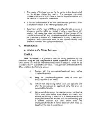 j.   The service of the legal counsel for the parties in this dispute shall
           not be allowed during the hearing. The grievance committee
           however shall have a legal officer as member to guide the chair and
           the member on issues and procedures.

      k. In no case shall member of the PNP ventilate their grievance, direct
         to any forum outside of the PNP organization; and

      l.   Supervisors and/or Head of Offices who refuse to take action on a
           grievance shall be liable for neglect of duty in accordance with
           existing civil service law, rules, regulations. At the instance of the
           complainant or the PNP, any personnel who shall be found violating
           the prescribed guidelines and procedures in violating or expressing
           complaints and/or grievances shall be held administratively liable
           and shall be meted with appropriate sanction.

VI.   PROCEDURES:

      a. Initiating and/or Filing a Grievance

      STAGE 1:

       Oral Discussion – a grievance shall be initially presented by the
personnel orally to the complainant’s direct supervisor or Head of the
Office as the case may be where the complainant/s is assigned, which will be
considered the 1st level of office or venue. The supervisors or the Head of the
Office shall take the following actions:

              (i)     Discuss with the complainant/aggrieved party his/her
                      complaint in private;

              (ii)    Keep the complainant/aggrieved party at ease and
                      encourage him to talk freely;

              (iii)   Refrain from expressing his/her views and opinions until
                      after the complainant or aggrieved party has given or
                      explained his/her side;

              (iv)    At the end of discussion, the direct supervisor or Head of
                      Office must state his/her stand clearly, accurately, and
                      without any display of affection or ill feeling towards the
                      employee/subordinate. He/She may not immediately give
                      a definite decision but shall inform orally the
                      employee/subordinate of his/her decision within three (3)
                      days from the date of presentation.
 