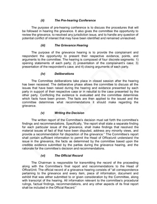 (ii)       The Pre-hearing Conference

       The purpose of pre-hearing conference is to discuss the procedures that will
be followed in hearing the grievance. It also gives the committee the opportunity to
review the grievance, to resolved any jurisdiction issue, and to handle any question of
potential conflict of interest that may have been identified and remained unresolved.

             (iii)      The Grievance Hearing

      The purpose of the grievance hearing is to provide the complainant and
respondent the opportunity to present their respective evidence, points, and
arguments to the committee. The hearing is composed of four discrete segments: 1)
opening statements of each party; 2) presentation of the complainant’s case; 3)
presentation of the respondent’s case; and 4) closing arguments of each party.

             (iv)       Deliberations

       The Committee deliberations take place in closed session after the hearing
has been recessed. The deliberative phase allows the committee to discuss all the
issues that have been raised during the hearing and evidence presented by each
party in support of their respective case or in rebuttal to the case presented by the
other party. Conflicting the evidence is evaluated and the committee determines
which facts have been proven. The facts are then applied to the issued and the
committee determines what recommendations it should make regarding the
grievance.

             (v)        Writing the Decision

       The written report of the Committee’s decision must set forth the committee’s
findings and recommendations. Specifically, ―the report shall state a separate finding
for each particular issue of the grievance, shall make findings that resolved the
material issues of fact of that have been disputed, address any minority views, and
provide a recommendation for disposition of the grievance.‖ The Committee’s report
shall contain sufficient information to permit the Head of Office/unit understand t he
issue in the grievance, the facts as determined by the committee based upon the
credible evidence submitted by the parties during the grievance hearing, and the
rationale for the committee’s decision and recommendations.

             (vi)       The Official Record

       The Chairman is responsible for transmitting the record of the proceeding
along with the Committee’s final report and recommendations to the Head of
Office/Unit. The official record of a grievance hearing consists of ―all correspondence
pertaining to the grievance and every item, piece of information, document and
exhibit that was either submitted to or given consideration by the Committee, along
with transcript of the hearing. All information relevant to the committee’s procedural
rulings, factual findings, recommendations, and any other aspects of its final report
shall be included in the Official Record.‖
 