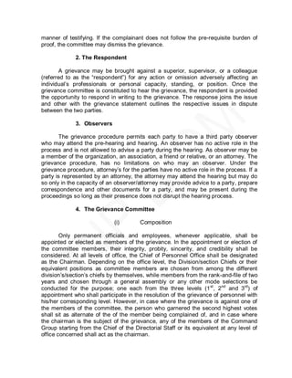 manner of testifying. If the complainant does not follow the pre-requisite burden of
proof, the committee may dismiss the grievance.

             2. The Respondent

        A grievance may be brought against a superior, supervisor, or a colleague
(referred to as the ―respondent‖) for any action or omission adversely affecting an
individual’s professionals or personal capacity, standing, or position. Once the
grievance committee is constituted to hear the grievance, the respondent is provided
the opportunity to respond in writing to the grievance. The response joins the issue
and other with the grievance statement outlines the respective issues in dispute
between the two parties.

             3. Observers

       The grievance procedure permits each party to have a third party observer
who may attend the pre-hearing and hearing. An observer has no active role in the
process and is not allowed to advise a party during the hearing. As observer may be
a member of the organization, an association, a friend or relative, or an attorney. The
grievance procedure, has no limitations on who may an observer. Under the
grievance procedure, attorney’s for the parties have no active role in the process. If a
party is represented by an attorney, the attorney may attend the hearing but may do
so only in the capacity of an observer/attorney may provide advice to a party, prepare
correspondence and other documents for a party, and may be present during the
proceedings so long as their presence does not disrupt the hearing process.

             4. The Grievance Committee

                             (i)        Composition

        Only permanent officials and employees, whenever applicable, shall be
appointed or elected as members of the grievance. In the appointment or election of
the committee members, their integrity, probity, sincerity, and credibility shall be
considered. At all levels of office, the Chief of Personnel Office shall be designated
as the Chairman. Depending on the office level, the Division/section Chiefs or their
equivalent positions as committee members are chosen from among the different
division’s/section’s chiefs by themselves, while members from the rank-and-file of two
years and chosen through a general assembly or any other mode selections be
conducted for the purpose; one each from the three levels (1 st, 2nd and 3rd) of
appointment who shall participate in the resolution of the grievance of personnel with
his/her corresponding level. However, in case where the grievance is against one of
the members of the committee, the person who garnered the second highest votes
shall sit as alternate of the of the member being complained of, and in case where
the chairman is the subject of the grievance, any of the members of the Command
Group starting from the Chief of the Directorial Staff or its equivalent at any level of
office concerned shall act as the chairman.
 