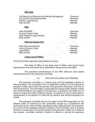 PNP NHQ

      The Director for Personnel and Records Management              - Chairman
      Two (2) from the Directorial Staff                             - Members
      Director, Legal Service                                        - Member
      Rank and file                                                  - Member

             PRO

      Chief, RPHRDD                                                  - Chairman
      Two (2) Division Chiefs                                        - Member
      Chief, Regional Legal Services                                 - Member
      Rank and file                                                  - Member

             National Support Unit

      Chief, Personnel Division                                      - Chairman
      Two (2) Division Chiefs                                        - Member
      Legal Officer                                                  - Member
      Rank and file                                                  - Member

             Lower Level of Office

Ad hoc Committee (equivalent personalities as above)

              The Head of Office of any given level of Office shall ensure equal
opportunity for men and women to be responded in the grievance committee.

              The personnel section/division of the PNP office/unit shall extend
secretariat services to the grievance committee.

                             (ii)       Role of the Committee and its Members

        The grievance committee is a hearing body with the delegated authority to
hear grievances. The committee’s role is to determine whether or not the grievance
presents a matter that is within the purview of the grievance mechanism, and if so, to
hear the grievance. The Committee is responsible for making written findings of facts
and recommendations with regard to the grievance. A grievance committee has no
power to reverse the Head of Office’s decision. Its authority is only to recommend a
reassessment of the decision if it finds that the decision was reached improperly on
unfairly.

       The grievance committee acts as the agent of the PNP organization at the
different levels of Command to hear grievances brought by a complainant and
recommend by the Head of Office appropriate action appertaining to the grievance.
As a result of their delegated authority, members of the committee must at all times
maintain a neutral status vis-à-vis the parties to the grievance. Indeed, as a matter of
due process, committee member’s conduct or attitude in serving the grievance
 