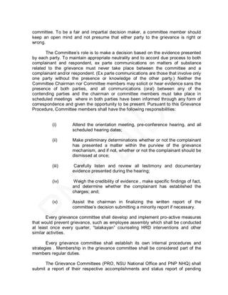 committee. To be a fair and impartial decision maker, a committee member should
keep an open mind and not presume that either party to the grievance is right or
wrong.

       The Committee’s role is to make a decision based on the evidence presented
by each party. To maintain appropriate neutrality and to accord due process to both
complainant and respondent, ex parte communications on matters of substance
related to the grievance must never take place between the committee and a
complainant and/or respondent. (Ex parte communications are those that involve only
one party without the presence or knowledge of the other party.) Neither the
Committee Chairman nor Committee members may solicit or hear evidence sans the
presence of both parties, and all communications (oral) between any of the
contending parties and the chairman or committee members must take place in
scheduled meetings where in both parties have been informed through any form of
correspondence and given the opportunity to be present. Pursuant to this Grievance
Procedure, Committee members shall have the following responsibilities:


         (i)       Attend the orientation meeting, pre-conference hearing, and all
                   scheduled hearing dates;

         (ii)      Make preliminary determinations whether or not the complainant
                   has presented a matter within the purview of the grievance
                   mechanism, and if not, whether or not the complainant should be
                   dismissed at once;

         (iii)      Carefully listen and review all testimony and documentary
                   evidence presented during the hearing;

         (iv)      Weigh the credibility of evidence , make specific findings of fact,
                   and determine whether the complainant has established the
                   charges; and;

         (v)       Assist the chairman in finalizing the written report of the
                   committee’s decision submitting a minority report if necessary.

       Every grievance committee shall develop and implement pro-active measures
that would prevent grievance, such as employee assembly which shall be c onducted
at least once every quarter, ―talakayan‖ counseling HRD interventions and other
similar activities.

       Every grievance committee shall establish its own internal procedures and
strategies . Membership in the grievance committee shall be considered part of the
members regular duties.

      The Grievance Committees (PRO, NSU National Office and PNP NHQ) shall
submit a report of their respective accomplishments and status report of pending
 
