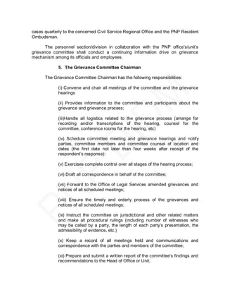 cases quarterly to the concerned Civil Service Regional Office and the PNP Resident
Ombudsman.

       The personnel section/division in collaboration with the PNP office’s/unit’s
grievance committee shall conduct a continuing information drive on grievance
mechanism among its officials and employees.

             5. The Grievance Committee Chairman

      The Grievance Committee Chairman has the following responsibilities:

             (i) Convene and chair all meetings of the committee and the grievance
             hearings

             (ii) Provides information to the committee and participants about the
             grievance and grievance process;

             (iii)Handle all logistics related to the grievance process (arrange for
             recording and/or transcriptions of the hearing, counsel for the
             committee, conference rooms for the hearing, etc)

             (iv) Schedule committee meeting and grievance hearings and notify
             parties, committee members and committee counsel of location and
             dates (the first date not later than four weeks after receipt of the
             respondent’s response):

             (v) Exercises complete control over all stages of the hearing process;

             (vi) Draft all correspondence in behalf of the committee;

             (vii) Forward to the Office of Legal Services amended grievances and
             notices of all scheduled meetings;

             (viii) Ensure the timely and orderly process of the grievances and
             notices of all scheduled meetings;

             (ix) Instruct the committee on jurisdictional and other related matters
             and make all procedural rulings (including number of witnesses who
             may be called by a party, the length of each party’s presentation, the
             admissibility of evidence, etc.)

             (x) Keep a record of all meetings held and communications and
             correspondence with the parties and members of the committee;

             (xi) Prepare and submit a written report of the committee’s findings and
             recommendations to the Head of Office or Unit;
 