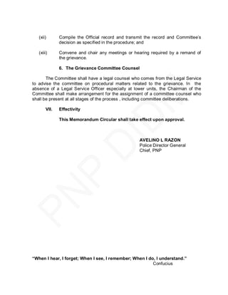 (xii)       Compile the Official record and transmit the record and Committee’s
               decision as specified in the procedure; and

   (xiii)      Convene and chair any meetings or hearing required by a remand of
               the grievance.

               6. The Grievance Committee Counsel

       The Committee shall have a legal counsel who comes from the Legal Service
to advise the committee on procedural matters related to the grievance. In the
absence of a Legal Service Officer especially at lower units, the Chairman of the
Committee shall make arrangement for the assignment of a committee c ounsel who
shall be present at all stages of the process , including committee deliberations.

        VII.   Effectivity

               This Memorandum Circular shall take effect upon approval.



                                                    AVELINO L RAZON
                                                    Police Director General
                                                    Chief, PNP




“When I hear, I forget; When I see, I remember; When I do, I understand.”
                                                         Confucius
 
