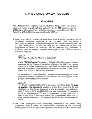 II. PRE-CHARGE EVALUATION GUIDE


                                   Complaint
“An administrative complaint may be initiated by filing a written and sworn
statement before any disciplinary authority, or the IAS accompanied by
affidavits of witnesses, if any, and other evidence in support thereof.” (Sec 1
Rule 13 of NAPOLCOM Memorandum Circular 2007-001).



1. Upon receipt of the complaint or report from either a private complainant or the
   personnel’s immediate supervisor or the concerned office, the Office of
   Disciplinary Authority/IAS shall immediately refer the complaint to his Inspectorate
   or Chief, Investigation, as the case may be, and direct him to assist the
   complainant to reduce the complaint into an Affidavit duly subscribed or
   notarized. (refer to Sample Complaint Sheet page 26 and Sample Affidavit of
   Complaint page 28)

      Note: #1
      Who may subscribe the Affidavit of Complaint?

      a. For PNP Uniformed Personnel — Officials of the Commission who are
      appointed by the President, as well as officers of the PNP from rank of
      Inspector to Senior Superintendent, shall have the power to administer
      oaths on matters which are connected with the performance of their official
      duties. (Section 50 of RA 6975 as amended)

      b. For Civilian – PCOs of the Pre Charge evaluation/investigation offices
      pursuant to Section 50 of RA 6975 as amended, or a notary public or any
      person authorized to administer oath.

      Note: #2
      The Chief, Investigation/Pre-Charge Evaluator shall have three (3) days
      to evaluate the complaint, exclusive of the 5-day period to file the
      Certificate of Non-Forum Shopping and/or investigation and validation
      (Sec 2, Rule 14, NPC MC 2007-001). He shall maintain two (2) copies of
      all the documents of the PCE, and once approved, he shall retain one (1)
      copy at the office of the Inspectorate/Chief, Investigation, while one (1)
      copy shall be forwarded to Personnel or Admin Section of the concerned
      office.

2. The Chief, Investigation shall immediately determine if the person being
   complained about is within the administrative jurisdiction of the Disciplinary
   Authority/local IAS. If the person being complained about is outside or not within
 