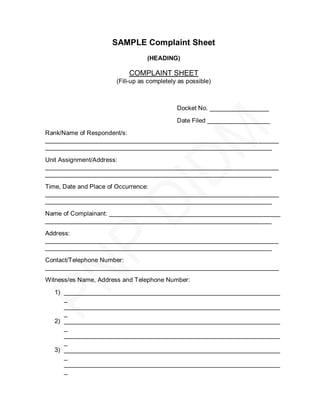 SAMPLE Complaint Sheet
                                 (HEADING)

                          COMPLAINT SHEET
                      (Fill-up as completely as possible)



                                            Docket No. _________________

                                            Date Filed __________________
Rank/Name of Respondent/s:
___________________________________________________________________
_________________________________________________________________

Unit Assignment/Address:
___________________________________________________________________
_________________________________________________________________
Time, Date and Place of Occurrence:
___________________________________________________________________
_________________________________________________________________
Name of Complainant: _________________________________________________
_________________________________________________________________

Address:
___________________________________________________________________
_________________________________________________________________

Contact/Telephone Number:
___________________________________________________________________
Witness/es Name, Address and Telephone Number:

  1) ______________________________________________________________
     _
     ______________________________________________________________
     _
  2) ______________________________________________________________
     _
     ______________________________________________________________
     _
  3) ______________________________________________________________
     _
     ______________________________________________________________
     _
 