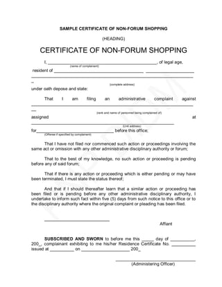 SAMPLE CERTIFICATE OF NON-FORUM SHOPPING

                                                  (HEADING)

    CERTIFICATE OF NON-FORUM SHOPPING
      I, _____________________________________________, of legal age,
                          (name of complainant)
 resident of _____________________________________ ____________________
___________________________________________________________________
_
                                                       (complete address)
under oath depose and state:

     That    I   am    filing an    administrative complaint  against
___________________________________________________________________
__
                                              (rank and name of personnel being complained of)
assigned                                                                                              at
___________________________________________________________
                                                                 (Unit address)
for________________________________ before this office;
      (Offense if specified by complainant)


      That I have not filed nor commenced such action or proceedings involving the
same act or omission with any other administrative disciplinary authority or forum;

       That to the best of my knowledge, no such action or proceeding is pending
before any of said forum;

      That if there is any action or proceeding which is either pending or may have
been terminated, I must state the status thereof;

       And that if I should thereafter learn that a similar action or proceeding has
been filed or is pending before any other administrative disciplinary authority, I
undertake to inform such fact within five (5) days from such notice to this office or to
the disciplinary authority where the original complaint or pleading has been filed.


      ___________________________
                                                                                            Affiant


      SUBSCRIBED AND SWORN to before me this _____ day of __________,
200_, complainant exhibiting to me his/her Residence Certificate No. __________
issued at __________ on ____________________ 200_

                                                            _________________________________
                                                                  (Administering Officer)
 
