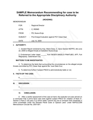 SAMPLE Memorandum Recommending for case to be
        Referred to the Appropriate Disciplinary Authority
                                          (HEADING)
MEMORANDUM

         FOR            : Regional Director

         ATTN           : C, RIDMD

         FROM           : PD, Nueva Ecija

         SUBJECT        : Pre-Charge Evaluation against PO1 Cesar Asar

         DATE           : July 12, 2009

I.     AUTHORITY:

         1. Incident Report rendered by Insp. Maria Clara, C, Opns Section NEPPO, dtd June
         22, 2009 re Alleged threats at Gabaldon Nueva Ecija.

         2. Endorsement Letter dated ______ from M/GEN ANGELO PINATUBO, AFP, Fort
         Magsaysay, Cabanatuan City;

       MATTERS TO BE INVESTIGATED:

        4. To determine the facts that surrounding the circumstances on the alleged simple
threats committed by PO1 Cesar Asar against Ms. Juan Dela Cruz;

         5. To determine further if subject PNCO is administratively liable or not.

II. FACTS OF THE CASE:

      6._____________________________________________________________
__________________________________________________________________________

III.     DISCUSSION:

      7.__________________________________________________________________
________________________________________________________________________

         IV.    CONCLUSION:

       8. After a careful assessment of the case at hand, the evaluator-on-case arrived on
a conclusion that a prima facie case exist against subject PNCO for violation of Rule 21,
Section 2 Para C sub para 3 (r) which reads ―commit any act or omission that constitutes a
crime punishable under the Revised Penal Code or Special Laws‖ under NAPOLCOM
Memorandum Circular No. 2007-001.
 