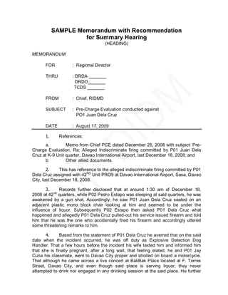 SAMPLE Memorandum with Recommendation
                    for Summary Hearing
                                     (HEADING)

MEMORANDUM

      FOR           : Regional Director

      THRU          : DRDA _______
                      DRDO_______
                     TCDS _______

      FROM          : Chief, RIDMD

      SUBJECT       : Pre-Charge Evaluation conducted against
                      PO1 Juan Dela Cruz

      DATE          : August 17, 2009

      1.     References:
      a.         Memo from Chief PCE dated December 26, 2008 with subject: Pre-
Charge Evaluation, Re: Alleged Indiscriminate firing committed by P01 Juan Dela
Cruz at K-9 Unit quarter, Davao International Airport, last December 18, 2008; and
      b.         Other allied documents.

        2.    This has reference to the alleged indiscriminate firing committed by P01
Dela Cruz assigned with 42ND Unit PRO9 at Davao International Airport, Sasa, Davao
City, last December 18, 2008.

       3.    Records further disclosed that at around 1:30 am of December 18,
2008 at 42nd quarters, while P02 Pedro Estapo was sleeping at said quarters, he was
awakened by a gun shot. Accordingly, he saw P01 Juan Dela Cruz seated on an
adjacent plastic mono block chair looking at him and seemed to be under the
influence of liquor. Subsequently P02 Estapo then asked P01 Dela Cruz what
happened and allegedly P01 Dela Cruz pulled-out his service issued firearm and told
him that he was the one who accidentally fired his firearm and accordingly uttered
some threatening remarks to him.

       4.     Based from the statement of P01 Dela Cruz he averred that on the said
date when the incident occurred, he was off duty as Explosive Detection Dog
Handler. That a few hours before the incident his wife texted him and informed him
that she is finally pregnant, after a long wait, that feeling elated, he and P01 Jay
Cuna his classmate, went to Davao City proper and strolled on board a motorcycle.
That although he came across a live concert at BakBak Place located at F. Torres
Street, Davao City, and even though said place is serving liquor, they never
attempted to drink nor engaged in any drinking session at the said place. He further
 