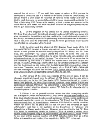 averred that at around 1:30 am said date, upon his return at K-9 quarters he
attempted to unlock his belt in a manner so he could urinate but unfortunately, his
service firearm a 9mm Glock 17 Pistol fell off from his inside holster and when he
tried to catch the same he accidentally pulled the trigger causing said accidental fire.
That unfortunately, P02 Estapo while sleeping at their quarters was awaken by the
noise and the latter asked him what happened to which he allegedly politely replied
that his gun accidentally went off.

       5.      On the allegation of P02 Estapo that he uttered threatening remarks,
P01 Dela Cruz vehemently denied said allegation and averred that he was aware and
what happened on the said time and date, and that he could not do such actuation to
P02 Estapo as he respected P02 Estapo not only as his co-handler but as his senior.
That in fact, ever since he entered the service, he never got involved in any quarrel
nor offended his co-handler within his Unit.

       6. On the other hand, the affidavit of SP01 Bastian, Team leader of the K-9
Unit AVSEGROUP detailed at Davao International Airport, averred that when he
arrived at their quarters, he saw his two (2) companions P02 Estapo and P01 Dela
Cruz, and accordingly P02 Estapo uttered the words, to quote “Pre bata mo
nagmaoy” P02 Estapo then told him that he will go home to settle some problem and
subsequently drove his car and left the area. That at around 4:30 am same date he
was awakened by the sound of a vehicle and noticed that it was P02 Estapo who
arrived. Thereafter, P02 Estapo informed him that he went to Buhangin Police Station
and had the incident put into blotter, then the latter presented him an extract copy of
the blotter. Thereafter, he directed P02 Estapo to inform PSSUPT NEIL CABANGA
thru text messages about the said incident. SP01 Bastian did not mention that P01
Dela CRuz was drunk nor seemed to be drunk when he saw him.

       7. After perusal of the entire case records of this present case, it can be
observed specifically based from the affidavit of P02 Estapo that he was able to
fabricate a story as he told his Team leader SP01 Bastian that he will go home to
settle some problem, but P02 Estapo went to Buhangin Police Station to have the
said incident blottered. Moreover, P02 Estapo failed to secure affidavit of any witness
who could precisely attest his allegation against P01 Dela Cruz for allegedly uttering
threatening remarks to him.

        8. Further, it can be gleaned from the records that after undergoing paraffin
test at Regional Crime Laboratory Office XI, NEGATIVE result on both hands of P01
Dela Cruz, clearly indicates the absence of gunpowder nitrates, hence, said incident
was purely accidental, contrary to the allegation of P02 Estap0 that P01 Dela Cruz
indiscriminately fired his issued firearm. Moreover, P01 Dela Cruz readily submitted
himself for alcohol test to prove that he was not under the influence of liquor,
unfortunately, said test is not available at the Department of Pathology and
Laboratories at Davao Medical Center. However, what is evident is that P01 Dela
Cruz failed to immediately inform his Superior Officer or submit a written report
relative to the accidental firing of his issued firearm Cal. 9mm Glock 17 Pistol, instead
he just slept at their quarters together with SP01 Sebastian rather than go to their
Office and report the said incident, thus, constituting ―NEGLECT‖ on his part.
 