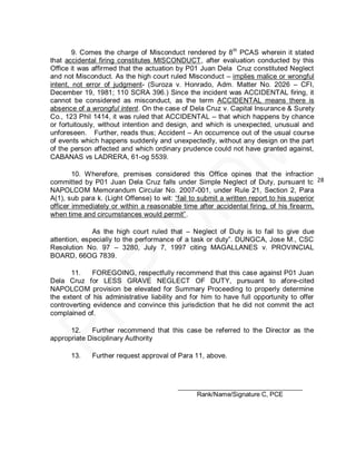 9. Comes the charge of Misconduct rendered by 8 th PCAS wherein it stated
that accidental firing constitutes MISCONDUCT, after evaluation conducted by this
Office it was affirmed that the actuation by P01 Juan Dela Cruz constituted Neglect
and not Misconduct. As the high court ruled Misconduct – implies malice or wrongful
intent, not error of judgment- (Suroza v. Honrado, Adm. Matter No. 2026 – CFI,
December 19, 1981; 110 SCRA 396.) Since the incident was ACCIDENTAL firing, it
cannot be considered as misconduct, as the term ACCIDENTAL means there is
absence of a wrongful intent. On the case of Dela Cruz v. Capital Insurance & Surety
Co., 123 Phil 1414, it was ruled that ACCIDENTAL – that which happens by chance
or fortuitously, without intention and design, and which is unexpected, unusual and
unforeseen. Further, reads thus; Accident – An occurrence out of the usual course
of events which happens suddenly and unexpectedly, without any design on the part
of the person affected and which ordinary prudence could not have granted against,
CABANAS vs LADRERA, 61-og 5539.

        10. Wherefore, premises considered this Office opines that the infraction
committed by P01 Juan Dela Cruz falls under Simple Neglect of Duty, pursuant to 28
NAPOLCOM Memorandum Circular No. 2007-001, under Rule 21, Section 2, Para
A(1), sub para k. (Light Offense) to wit: ―fail to submit a written report to his superior
officer immediately or within a reasonable time after accidental firing, of his firearm,
when time and circumstances would permit‖.

              As the high court ruled that – Neglect of Duty is to fail to give due
attention, especially to the performance of a task or duty‖. DUNGCA, Jose M., CSC
Resolution No. 97 – 3280, July 7, 1997 citing MAGALLANES v. PROVINCIAL
BOARD, 66OG 7839.

       11.    FOREGOING, respectfully recommend that this case against P01 Juan
Dela Cruz for LESS GRAVE NEGLECT OF DUTY, pursuant to afore-cited
NAPOLCOM provision be elevated for Summary Proceeding to properly determine
the extent of his administrative liability and for him to have full opportunity to offer
controverting evidence and convince this jurisdiction that he did not commit the act
complained of.

      12.    Further recommend that this case be referred to the Director as the
appropriate Disciplinary Authority

      13.    Further request approval of Para 11, above.



                                          ___________________________________
                                               Rank/Name/Signature C, PCE
 