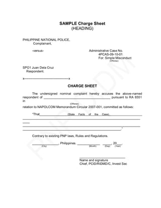 SAMPLE Charge Sheet
                                      (HEADING)

PHILIPPINE NATIONAL POLICE,
      Complainant,

        -versus-                                                 Administrative Case No.
                                                                       4PCAS-09-10-01
                                                                       For: Simple Misconduct
                                                                               (Offense)


SPO1 Juan Dela Cruz
  Respondent.

x------------------------------------------x

                                         CHARGE SHEET

      The undersigned nominal complaint hereby accuses the above-named
respondent of ______________________________________ pursuant to RA 8551
in
                                               (Offense)
relation to NAPOLCOM Memorandum Circular 2007-001, committed as follows:

     ―That________________ (State Facts of the Case)____________________________
___________________________________________________________________
____
___________________________________________________________________
________________________________________________________.‖

        Contrary to existing PNP laws, Rules and Regulations.

        _______________, Philippines. _____________ _____, 20___.
                 (City)                                          (Month)   (Day)    (Year)




                                                           __________________________
                                                           Name and signature
                                                           Chief, PCID/RIDMD/C, Invest Sec
 