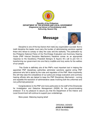 Republic of the Philippines
            DEPARTMENT OF THE INTERIOR AND LOCAL GOVERNMENT
                 (Kagawaran ng Interyor at Pamahalaang Lokal)
                           Kamuning, Quezon City




                                      Message

         Discipline is one of the key factors that make any organization succeed. But to
instill discipline the leader must carry the burden of administering sanctions against
those who refuse to comply or obey the rules and the authority. The publication by
the Philippine National Police of the Pre-Charge Evaluation and Summary Hearing
Guide (PNP Internal Discipline Mechanism) therefore comes as an appropriate
response to His Excellency President Benigno S Aquino III’s call to join him in
transforming our government into one that is credible and truly works for the welfare
of our people.

         This Guide is definitely one of the PNP’s most important tool in helping the
appointed PNP disciplinary authorities administer sanctions against erring PNP
personnel who fail to abide by the rules and regulation of the PNP. More importantly
this will help raise the competence of our police pre-charge evaluators and summary
hearing officers who are tasked to keep the PNP Disciplinary Mechanism running
and expedite the resolution of administrative cases involving both the uniformed and
non-uniformed personnel.

       Congratulations to the PNP and more particularly to the staff of the Directorate
for Investigation and Detective Management (DIDM) for this ground-breaking
endeavor. It is my pleasure to assure you that the Department of the Interior and
Local Government will continue to support your undertakings.

      More power. Mabuhay kayong lahat!



                                                      ORIGINAL SIGNED
                                                      JESSE M ROBREDO
                                                      DILG Secretary
 