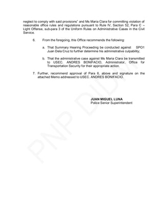 neglect to comply with said provisions‖ and Ms Maria Clara for committing violation of
reasonable office rules and regulations pursuant to Rule IV, Section 52, Para C –
Light Offense, sub-para 3 of the Uniform Rules on Administrative Cases in the Civil
Service.

      6.     From the foregoing, this Office recommends the following:

             a. That Summary Hearing Proceeding be conducted against           SPO1
                Juan Dela Cruz to further determine his administrative culpability;

             b. That the administrative case against Ms Maria Clara be transmitted
                to USEC. ANDRES BONIFACIO, Administrator, Office for
                Transportation Security for their appropriate action.

      7. Further, recommend approval of Para 6, above and signature on the
         attached Memo addressed to USEC. ANDRES BONIFACIO.




                                               JUAN MIGUEL LUNA
                                               Police Senior Superintendent
 
