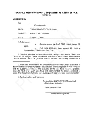 SAMPLE Memo to a PNP Complainant re Result of PCE
                                      (HEADING)

MEMORANDUM

      TO              : __________________
                            (Complainant)

      FROM            : TDIDM/RIDMD/PD/COP/C, invest

      SUBJECT         : Result of the Complaint

      DATE            : August 17, 2009

      1. References:
                             a.    Decision signed by Chief, PCID dated August 20,
              2009.
                             b.PNP SO# 2009-001 dated August 21, 2009 re
              Suspension of SPO1 Juan Dela Cruz.

       2. This has reference to the administrative case you filed against SPO1 Juan
Dela Cruz for alleged Grave Misconduct pursuant to NAPOLCOM Memorandum
Circular Number 2007-001 (indicate specific sections and Rules) tantamount to
_________________.

       3. Please be informed that this Office conducted the Pre-Charge Evaluation to
determine the existence of probable cause based on the allegation of your complaint
and the supporting evidence. The evaluator-on-the-case have found no probable
cause to indict SPO1 Juan Dela Cruz and recommended the case be dropped or
close. The Disciplinary Authority have subsequently approved said recommendation

      4. For information and reference.

                                       For the Chief, PNP/RD/PD/COP/local IAS
                                        (Disciplinary Authority):

                                          Chief Invest/ PCEID

                                          _______________________________
                                                Name/Rank/Signature
 