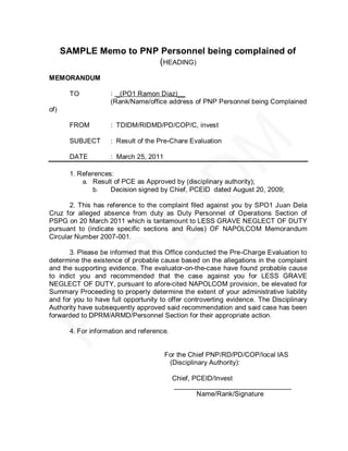SAMPLE Memo to PNP Personnel being complained of
                         (HEADING)
MEMORANDUM

       TO           : _(PO1 Ramon Diaz)__
                    (Rank/Name/office address of PNP Personnel being Complained
of)

       FROM         : TDIDM/RIDMD/PD/COP/C, invest

       SUBJECT      : Result of the Pre-Chare Evaluation

       DATE         : March 25, 2011

       1. References:
           a. Result of PCE as Approved by (disciplinary authority);
               b.   Decision signed by Chief, PCEID dated August 20, 2009;

       2. This has reference to the complaint filed against you by SPO1 Juan Dela
Cruz for alleged absence from duty as Duty Personnel of Operations Section of
PSPG on 20 March 2011 which is tantamount to LESS GRAVE NEGLECT OF DUTY
pursuant to (indicate specific sections and Rules) OF NAPOLCOM Memorandum
Circular Number 2007-001.

       3. Please be informed that this Office conducted the Pre-Charge Evaluation to
determine the existence of probable cause based on the allegations in the complaint
and the supporting evidence. The evaluator-on-the-case have found probable cause
to indict you and recommended that the case against you for LESS GRAVE
NEGLECT OF DUTY, pursuant to afore-cited NAPOLCOM provision, be elevated for
Summary Proceeding to properly determine the extent of your administrative liability
and for you to have full opportunity to offer controverting evidence. The Disciplinary
Authority have subsequently approved said recommendation and said case has been
forwarded to DPRM/ARMD/Personnel Section for their appropriate action.

       4. For information and reference.


                                       For the Chief PNP/RD/PD/COP/local IAS
                                        (Disciplinary Authority):

                                           Chief, PCEID/Invest
                                           _______________________________
                                                   Name/Rank/Signature
 