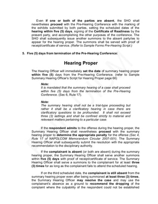 Even if one or both of the parties are absent, the SHO shall
      nevertheless proceed with the Pre-Hearing Conference with the marking of
      the exhibits submitted by both parties, setting the scheduled dates of the
      hearing within five (5) days, signing of the Certificate of Readiness by the
      present party, and accomplishing the other purposes of the conference. The
      SHO shall subsequently issue another summons to the absent party/ies to
      appear for the hearing proper. The summons shall be served with proof of
      receipt/certificate of service. (Refer to Sample Forms Pre-Hearing Script.)

5. Five (5) days from termination of the Pre-Hearing Conference:


                             Hearing Proper
      The Hearing Officer will immediately set the date of summary hearing proper
      within five (5) days from the Pre-Hearing Conference. (refer to Sample
      Summary Hearing Officer’s Script for Hearing Proper page 66)
            Note:
            It is mandated that the summary hearing of a case shall proceed
            within five (5) days from the termination of the Pre-Hearing
            Conference. (Sec 6, Rule 17).

            Note:
            The summary hearing shall not be a trial-type proceeding but
            rather it shall be a clarificatory hearing in case there are
            clarificatory questions to be profounded. It shall not exceed
            three (3) settings and shall be confined strictly to material and
            releveant matters pertaining to a particular case.

            If the respondent admits to the offense during the hearing proper, the
      Summary Hearing Officer shall nevertheless proceed with the summary
      hearing proper to determine the appropriate penalty for the offense (Sec 4,
      Rule 17 of NAPOLCOM Memorandum Circular 2007-001). The Summary
      Hearing Officer shall subsequently submit the resolution with the appropriate
      recommendation to the disciplinary authority.
             If the complainant is absent (or both are absent) during the summary
      hearing proper, the Summary Hearing Officer shall serve another summons
      within five (5) days with proof of receipt/certificate of service. The Summary
      Hearing Officer shall serve a summons to the complainant for at least three
      (3) times for as long as the complainant fails to attend the scheduled hearing.

            If on the third scheduled date, the complainant is still absent from the
      summary hearing proper even after being summoned at least three (3) times,
      the Summary Hearing Officer may resolve the case and may use the
      complainant’s absence as a ground to recommend the dropping of the
      complaint where the culpability of the respondent could not be established
 