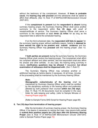 without the testimony of the complainant. However, if there is probable
      cause, the hearing may still proceed and the witness/es shall be asked to
      affirm their affidavits. (Sec 12, Rule 17 of NAPOLCOM Memorandum Circular
      2007-001).

             If the complainant is present but the respondent is absent during
      summary hearing proper, the Summary Hearing Officer shall serve another
      summons to the respondent within five (5) days with proof of
      receipt/certificate of service. The Summary Hearing Officer shall serve a
      summons to the respondent at least three (3) times for as long as the
      respondent fails to attend the scheduled hearing.

            If on the third scheduled date, the respondent still fails to appear for
      the summary hearing proper without justifiable reason, he/she is deemed to
      have waived his right to be present and submit evidence and the
      Summary Hearing Officer may proceed with the hearing proper. (Sec 13,
      Rule 17).


             If both parties are present during the summary hearing, the Summary
      Hearing Officer shall conduct the hearing proper. The complainant shall affirm
      his complaint affidavit and other exhibits, and the respondent shall also affirm
      his answer and other exhibits. In any case, the hearing being summary in
      nature, clarificatory questions may be allowed if requested, but direct
      examination of witnesses shall be dispensed with. (Sec 7, Rule17)
             The Summary Hearing Officer may schedule another or
      additional hearings as he/she deems it necessary. At all times, minutes
      of the proceeding shall be maintained by the Summary Hearing Officer.

            Note:.
            Stenographic notes/minutes of the hearing shall be
            maintained by Summary Hearing Officer which shall be certified
            by the disciplinary authority or the hearing officer and preferably
            attested by both parties/or their counsel within ten (10) days.
            (Sec 17, Rule 17) All documents must be compiled in the case
            folder for safe keeping and safety. (refer to Sample Minutes of
            Hearing Proper page 69)

            (Refer to Sample Forms SHO Script for Hearing Proper page 66)

6. Ten (10) days from termination of hearing proper:
              After the termination of summary hearing proper, the Summary Hearing
      Officer, if he deems it necessary to resolve the case, may require both parties
      to submit their position papers ten (10) days after the Summary Hearing
      Proper (Sec 8, Rule 17 of NAPOLCOM Memorandum Circular 2007-001).
      (refer to Sample Position Paper page 72)
 