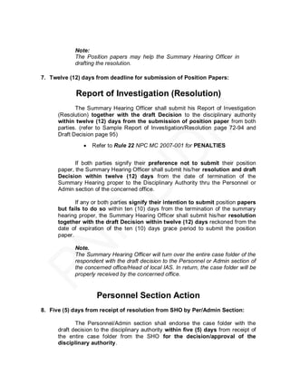 Note:
            The Position papers may help the Summary Hearing Officer in
            drafting the resolution.

7. Twelve (12) days from deadline for submission of Position Papers:

             Report of Investigation (Resolution)
             The Summary Hearing Officer shall submit his Report of Investigation
      (Resolution) together with the draft Decision to the disciplinary authority
      within twelve (12) days from the submission of position paper from both
      parties. (refer to Sample Report of Investigation/Resolution page 72-94 and
      Draft Decision page 95)
                   Refer to Rule 22 NPC MC 2007-001 for PENALTIES


             If both parties signify their preference not to submit their position
      paper, the Summary Hearing Officer shall submit his/her resolution and draft
      Decision within twelve (12) days from the date of termination of the
      Summary Hearing proper to the Disciplinary Authority thru the Personnel or
      Admin section of the concerned office.

             If any or both parties signify their intention to submit position papers
      but fails to do so within ten (10) days from the termination of the summary
      hearing proper, the Summary Hearing Officer shall submit his/her resolution
      together with the draft Decision within twelve (12) days reckoned from the
      date of expiration of the ten (10) days grace period to submit the position
      paper.

            Note.
            The Summary Hearing Officer will turn over the entire case folder of the
            respondent with the draft decision to the Personnel or Admin section of
            the concerned office/Head of local IAS. In return, the case folder will be
            properly received by the concerned office.


                     Personnel Section Action
8. Five (5) days from receipt of resolution from SHO by Per/Admin Section:

             The Personnel/Admin section shall endorse the case folder with the
      draft decision to the disciplinary authority within five (5) days from receipt of
      the entire case folder from the SHO for the decision/approval of the
      disciplinary authority.
 