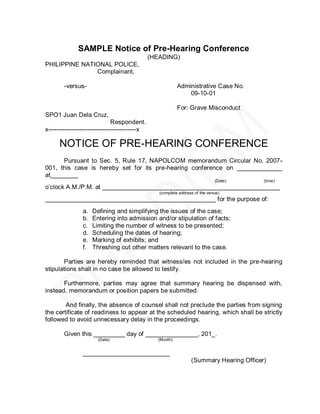 SAMPLE Notice of Pre-Hearing Conference
                                               (HEADING)
PHILIPPINE NATIONAL POLICE,
               Complainant,

        -versus-                                           Administrative Case No.
                                                               09-10-01

                                                           For: Grave Misconduct
SPO1 Juan Dela Cruz,
                               Respondent.
x------------------------------------------x

      NOTICE OF PRE-HEARING CONFERENCE
      Pursuant to Sec. 5, Rule 17, NAPOLCOM memorandum Circular No. 2007-
001, this case is hereby set for its pre-hearing conference on _____________
at________
                                                                              (Date)      (time)
o’clock A.M./P.M. at ___________________________________________________
                                                  (complete address of the venue)
_________________________________________________ for the purpose of:
                a.   Defining and simplifying the issues of the case;
                b.   Entering into admission and/or stipulation of facts;
                c.   Limiting the number of witness to be presented;
                d.   Scheduling the dates of hearing;
                e.   Marking of exhibits; and
                f.   Threshing out other matters relevant to the case.

       Parties are hereby reminded that witness/es not included in the pre-hearing
stipulations shall in no case be allowed to testify.

       Furthermore, parties may agree that summary hearing be dispensed with,
instead, memorandum or position papers be submitted.

        And finally, the absence of counsel shall not preclude the parties from signing
the certificate of readiness to appear at the scheduled hearing, which shall be strictly
followed to avoid unnecessary delay in the proceedings.

        Given this _________ day of _______________, 201_.
                       (Date)                    (Month)


                _________________________
                                                                  (Summary Hearing Officer)
 
