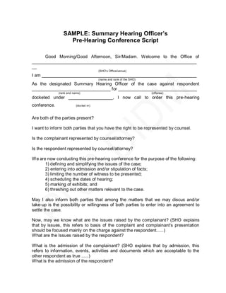 SAMPLE: Summary Hearing Officer’s
                   Pre-Hearing Conference Script

     Good Morning/Good Afternoon, Sir/Madam. Welcome to the Office of
___________________________________________________________________
__
                                        (SHO’s Office/venue)
I am _______________________________________________________________
                                        (name and rank of the SHO)
As the designated Summary Hearing Officer of the case against respondent
________________________________ for ________________________________
              (rank and name)                                        (offense)
docketed under __________________, I now call to order this pre-hearing
conference.               (docket nr)



Are both of the parties present?

I want to inform both parties that you have the right to be represented by counsel.

Is the complainant represented by counsel/attorney?

Is the respondent represented by counsel/attorney?

We are now conducting this pre-hearing conference for the purpose of the following:
      1) defining and simplifying the issues of the case;
      2) entering into admission and/or stipulation of facts;
      3) limiting the number of witness to be presented;
      4) scheduling the dates of hearing;
      5) marking of exhibits; and
      6) threshing out other matters relevant to the case.

May I also inform both parties that among the matters that we may discus and/or
take-up is the possibility or willingness of both parties to enter into an agreement to
settle the case.

Now, may we know what are the issues raised by the complainant? (SHO explains
that by issues, this refers to basis of the complaint and complainant’s presentation
should be focused mainly on the charge against the respondent......)
What are the Issues raised by the respondent?

What is the admission of the complainant? (SHO explains that by admission, this
refers to information, events, activities and documents which are acceptable to the
other respondent as true ......)
What is the admission of the respondent?
 