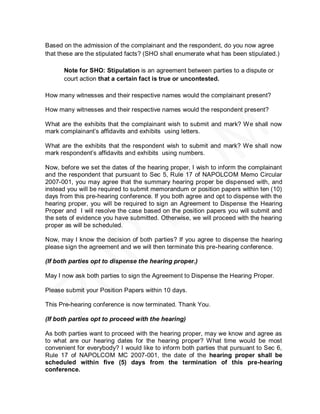 Based on the admission of the complainant and the respondent, do you now agree
that these are the stipulated facts? (SHO shall enumerate what has been stipulated.)

      Note for SHO: Stipulation is an agreement between parties to a dispute or
      court action that a certain fact is true or uncontested.

How many witnesses and their respective names would the complainant present?

How many witnesses and their respective names would the respondent present?

What are the exhibits that the complainant wish to submit and mark? We shall now
mark complainant’s affidavits and exhibits using letters.

What are the exhibits that the respondent wish to submit and mark? We shall now
mark respondent’s affidavits and exhibits using numbers.

Now, before we set the dates of the hearing proper, I wish to inform the complainant
and the respondent that pursuant to Sec 5, Rule 17 of NAPOLCOM Memo Circular
2007-001, you may agree that the summary hearing proper be dispensed with, and
instead you will be required to submit memorandum or position papers within ten (10)
days from this pre-hearing conference. If you both agree and opt to dispense with the
hearing proper, you will be required to sign an Agreement to Dispense the Hearing
Proper and I will resolve the case based on the position papers you will submit and
the sets of evidence you have submitted. Otherwise, we will proceed with the hearing
proper as will be scheduled.

Now, may I know the decision of both parties? If you agree to dispense the hearing
please sign the agreement and we will then terminate this pre-hearing conference.

(If both parties opt to dispense the hearing proper.)

May I now ask both parties to sign the Agreement to Dispense the Hearing Proper.

Please submit your Position Papers within 10 days.

This Pre-hearing conference is now terminated. Thank You.

(If both parties opt to proceed with the hearing)

As both parties want to proceed with the hearing proper, may we know and agree as
to what are our hearing dates for the hearing proper? What time would be most
convenient for everybody? I would like to inform both parties that pursuant to Sec 6,
Rule 17 of NAPOLCOM MC 2007-001, the date of the hearing proper shall be
scheduled within five (5) days from the termination of this pre-hearing
conference.
 