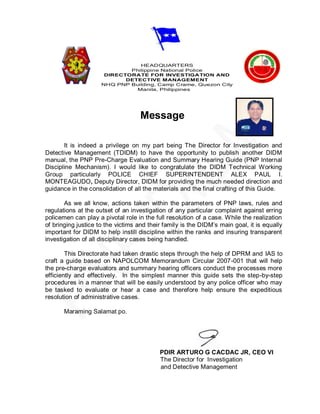 HEADQUARTERS
                             Philippine National Police
                      DIRECTORATE FOR INVESTIGATION AND
                            DETECTIVE MANAGEMENT
                     NHQ PNP Building, Camp Crame, Quezon City
                               Manila, Philippines




                                    Message

       It is indeed a privilege on my part being The Director for Investigation and
Detective Management (TDIDM) to have the opportunity to publish another DIDM
manual, the PNP Pre-Charge Evaluation and Summary Hearing Guide (PNP Internal
Discipline Mechanism). I would like to congratulate the DIDM Technical Working
Group particularly POLICE CHIEF SUPERINTENDENT ALEX PAUL I.
MONTEAGUDO, Deputy Director, DIDM for providing the much needed direction and
guidance in the consolidation of all the materials and the final crafting of this Guide.

       As we all know, actions taken within the parameters of PNP laws, rules and
regulations at the outset of an investigation of any particular complaint against erring
policemen can play a pivotal role in the full resolution of a case. While the realization
of bringing justice to the victims and their family is the DIDM’s main goal, it is equally
important for DIDM to help instill discipline within the ranks and insuring transparent
investigation of all disciplinary cases being handled.

        This Directorate had taken drastic steps through the help of DPRM and IAS to
craft a guide based on NAPOLCOM Memorandum Circular 2007-001 that will help
the pre-charge evaluators and summary hearing officers conduct the processes more
efficiently and effectively. In the simplest manner this guide sets the step-by-step
procedures in a manner that will be easily understood by any police officer who may
be tasked to evaluate or hear a case and therefore help ensure the expeditious
resolution of administrative cases.

       Maraming Salamat po.




                                           PDIR ARTURO G CACDAC JR, CEO VI
                                           The Director for Investigation
                                           and Detective Management
 