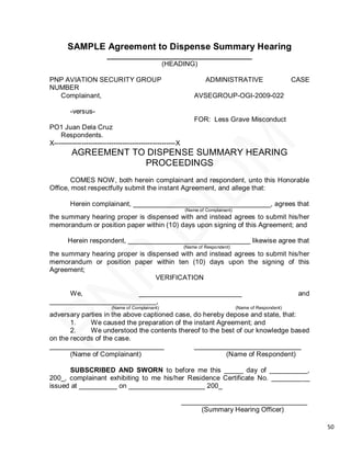 SAMPLE Agreement to Dispense Summary Hearing
                        ______________________________________
                                      (HEADING)

PNP AVIATION SECURITY GROUP                                        ADMINISTRATIVE                        CASE
NUMBER
  Complainant,                                                AVSEGROUP-OGI-2009-022

        -versus-
                                                              FOR: Less Grave Misconduct
PO1 Juan Dela Cruz
    Respondents.
X-----------------------------------------------------X
         AGREEMENT TO DISPENSE SUMMARY HEARING
                     PROCEEDINGS
        COMES NOW, both herein complainant and respondent, unto this Honorable
Office, most respectfully submit the instant Agreement, and allege that:

        Herein complainant, ____________________________________, agrees that
                                                          (Name of Complainant)
the summary hearing proper is dispensed with and instead agrees to submit his/her
memorandum or position paper within (10) days upon signing of this Agreement; and

       Herein respondent, ________________________________ likewise agree that
                                                          (Name of Respondent)
the summary hearing proper is dispensed with and instead agrees to submit his/her
memorandum or position paper within ten (10) days upon the signing of this
Agreement;
                                 VERIFICATION

     We,               ___________________________                                                        and
____________________________,
                          (Name of Complainant)                                   (Name of Respondent)
adversary parties in the above captioned case, do hereby depose and state, that:
       1.    We caused the preparation of the instant Agreement; and
       2.    We understood the contents thereof to the best of our knowledge based
on the records of the case.
______________________________                 ____________________________
       (Name of Complainant)                             (Name of Respondent)

      SUBSCRIBED AND SWORN to before me this _____ day of __________,
200_, complainant exhibiting to me his/her Residence Certificate No. __________
issued at __________ on ____________________ 200_

                                                          _________________________________
                                                               (Summary Hearing Officer)

                                                                                                                50
 