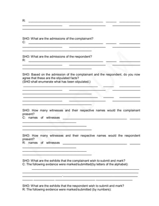 R: ___________________________________________ ______ ____________
_______________________    _____________________   ________________
________________________________________


SHO: What are the admissions of the complainant?
C: ___________________________________________ ______ ____________
_______________________         _____________________ ________________
________________________________________

SHO: What are the admissions of the respondent?
R: ___________________________________________ ______ ____________
_______________________         _____________________ ________________
________________________________________

SHO: Based on the admission of the complainant and the respondent, do you now
agree that these are the stipulated facts?
(SHO shall enumerate what has been stipulated.)
 ___________________________________________           ______   ____________
_______________________            _____________________    ________________
________________________________________
 ___________________________________________           ______   ____________
_______________________            _____________________    ________________
________________________________________

SHO: How many witnesses and their respective names would the complainant
present?
C: names of witnesses _____________________________________ ______
_______________________________
_____________________________________
________________________________________

SHO: How many witnesses and their respective names would the respondent
present?
R: names of witnesses _____________________________________ ______
_______________________________
_____________________________________
________________________________________

SHO: What are the exhibits that the complainant wish to submit and mark?
C: The following evidence were marked/submitted(by letters of the alphabet):
      ______________________________________________________________
___________________________________________________________________
_______________________.___________________________________________
______ ____________ _______________________ _____________________

SHO: What are the exhibits that the respondent wish to submit and mark?
R: The following evidence were marked/submitted (by numbers):
 